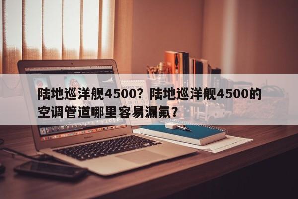 陆地巡洋舰4500？陆地巡洋舰4500的空调管道哪里容易漏氟？