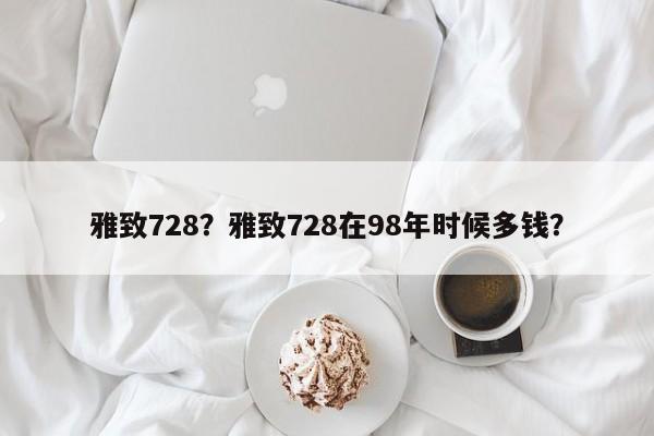 雅致728？雅致728在98年时候多钱？