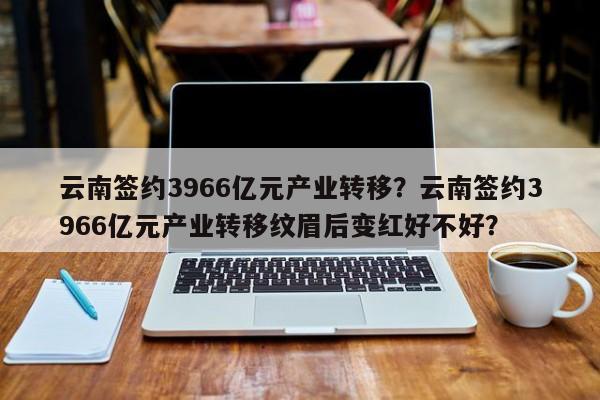 云南签约3966亿元产业转移？云南签约3966亿元产业转移纹眉后变红好不好？