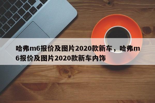 哈弗m6报价及图片2020款新车，哈弗m6报价及图片2020款新车内饰