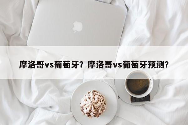 摩洛哥vs葡萄牙？摩洛哥vs葡萄牙预测？