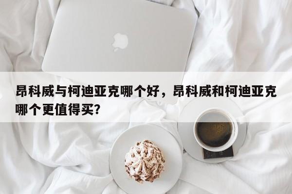 昂科威与柯迪亚克哪个好，昂科威和柯迪亚克哪个更值得买？