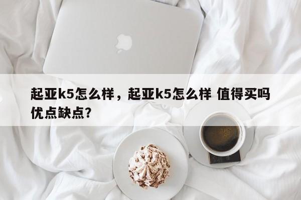 起亚k5怎么样，起亚k5怎么样 值得买吗优点缺点？