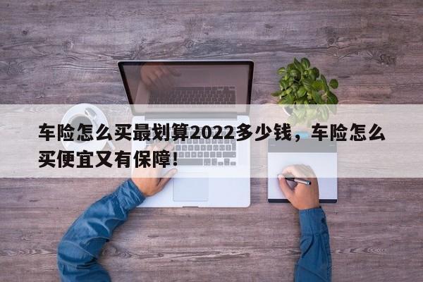 车险怎么买最划算2022多少钱，车险怎么买便宜又有保障！