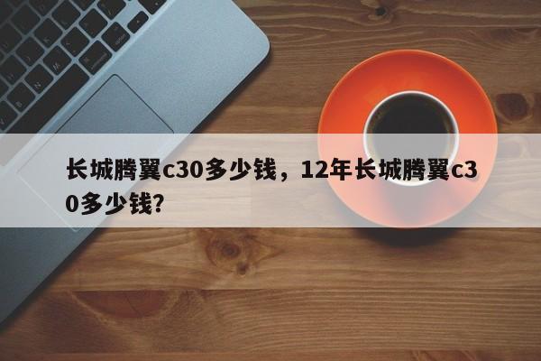 长城腾翼c30多少钱，12年长城腾翼c30多少钱？