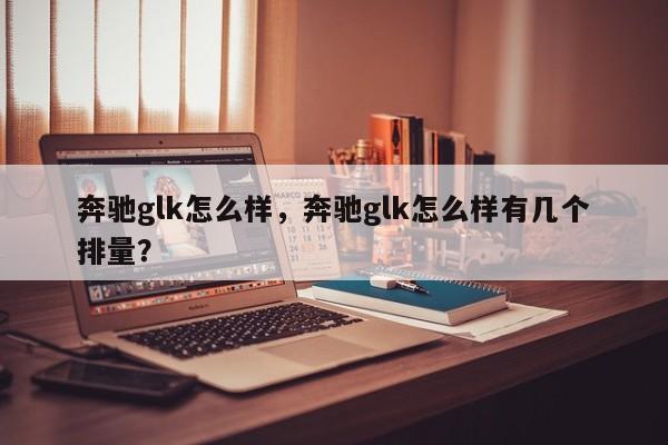 奔驰glk怎么样，奔驰glk怎么样有几个排量？