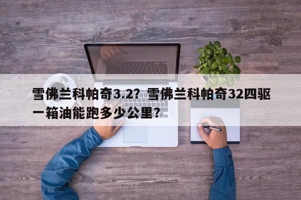 雪佛兰科帕奇3.2？雪佛兰科帕奇32四驱一箱油能跑多少公里？